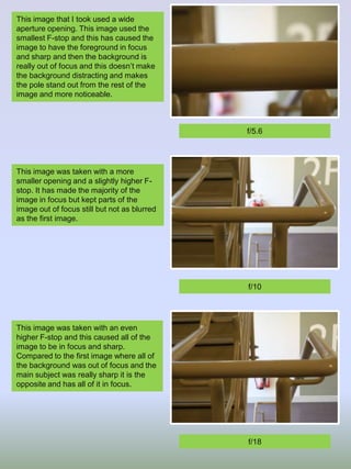 This image that I took used a wide
aperture opening. This image used the
smallest F-stop and this has caused the
image to have the foreground in focus
and sharp and then the background is
really out of focus and this doesn’t make
the background distracting and makes
the pole stand out from the rest of the
image and more noticeable.

f/5.6

This image was taken with a more
smaller opening and a slightly higher Fstop. It has made the majority of the
image in focus but kept parts of the
image out of focus still but not as blurred
as the first image.

f/10

This image was taken with an even
higher F-stop and this caused all of the
image to be in focus and sharp.
Compared to the first image where all of
the background was out of focus and the
main subject was really sharp it is the
opposite and has all of it in focus.

f/18

 