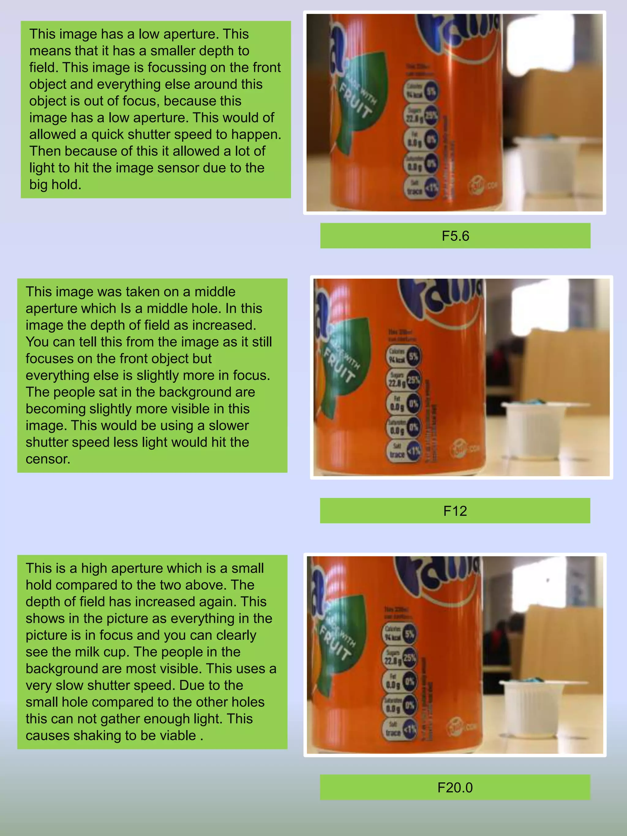 This image has a low aperture. This
means that it has a smaller depth to
field. This image is focussing on the front
object and everything else around this
object is out of focus, because this
image has a low aperture. This would of
allowed a quick shutter speed to happen.
Then because of this it allowed a lot of
light to hit the image sensor due to the
big hold.

F5.6

This image was taken on a middle
aperture which Is a middle hole. In this
image the depth of field as increased.
You can tell this from the image as it still
focuses on the front object but
everything else is slightly more in focus.
The people sat in the background are
becoming slightly more visible in this
image. This would be using a slower
shutter speed less light would hit the
censor.

F12

This is a high aperture which is a small
hold compared to the two above. The
depth of field has increased again. This
shows in the picture as everything in the
picture is in focus and you can clearly
see the milk cup. The people in the
background are most visible. This uses a
very slow shutter speed. Due to the
small hole compared to the other holes
this can not gather enough light. This
causes shaking to be viable .

F20.0

 