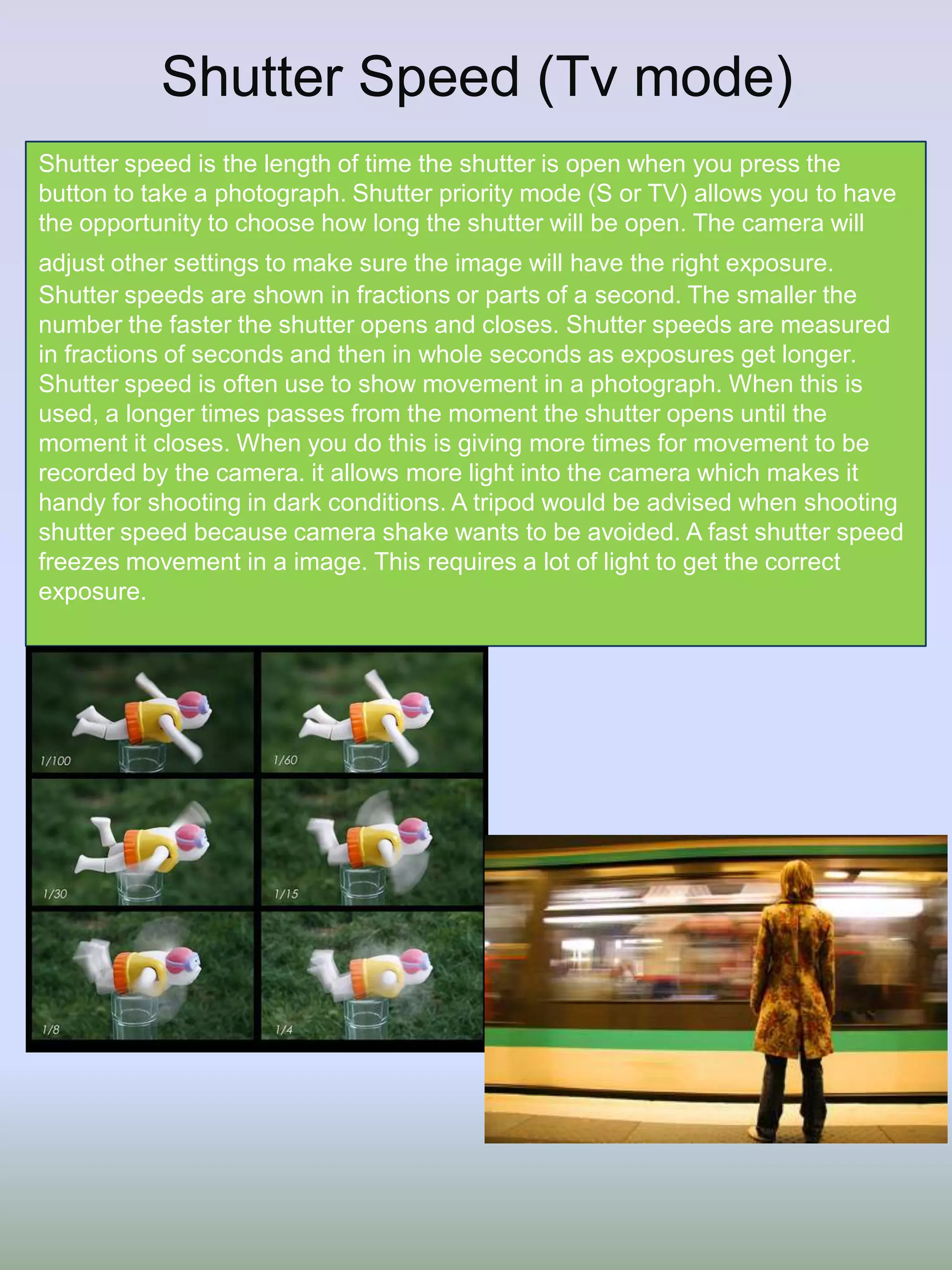 Shutter Speed (Tv mode)
Shutter speed is the length of time the shutter is open when you press the
button to take a photograph. Shutter priority mode (S or TV) allows you to have
the opportunity to choose how long the shutter will be open. The camera will
adjust other settings to make sure the image will have the right exposure.
Shutter speeds are shown in fractions or parts of a second. The smaller the
number the faster the shutter opens and closes. Shutter speeds are measured
in fractions of seconds and then in whole seconds as exposures get longer.
Shutter speed is often use to show movement in a photograph. When this is
used, a longer times passes from the moment the shutter opens until the
moment it closes. When you do this is giving more times for movement to be
recorded by the camera. it allows more light into the camera which makes it
handy for shooting in dark conditions. A tripod would be advised when shooting
shutter speed because camera shake wants to be avoided. A fast shutter speed
freezes movement in a image. This requires a lot of light to get the correct
exposure.

 