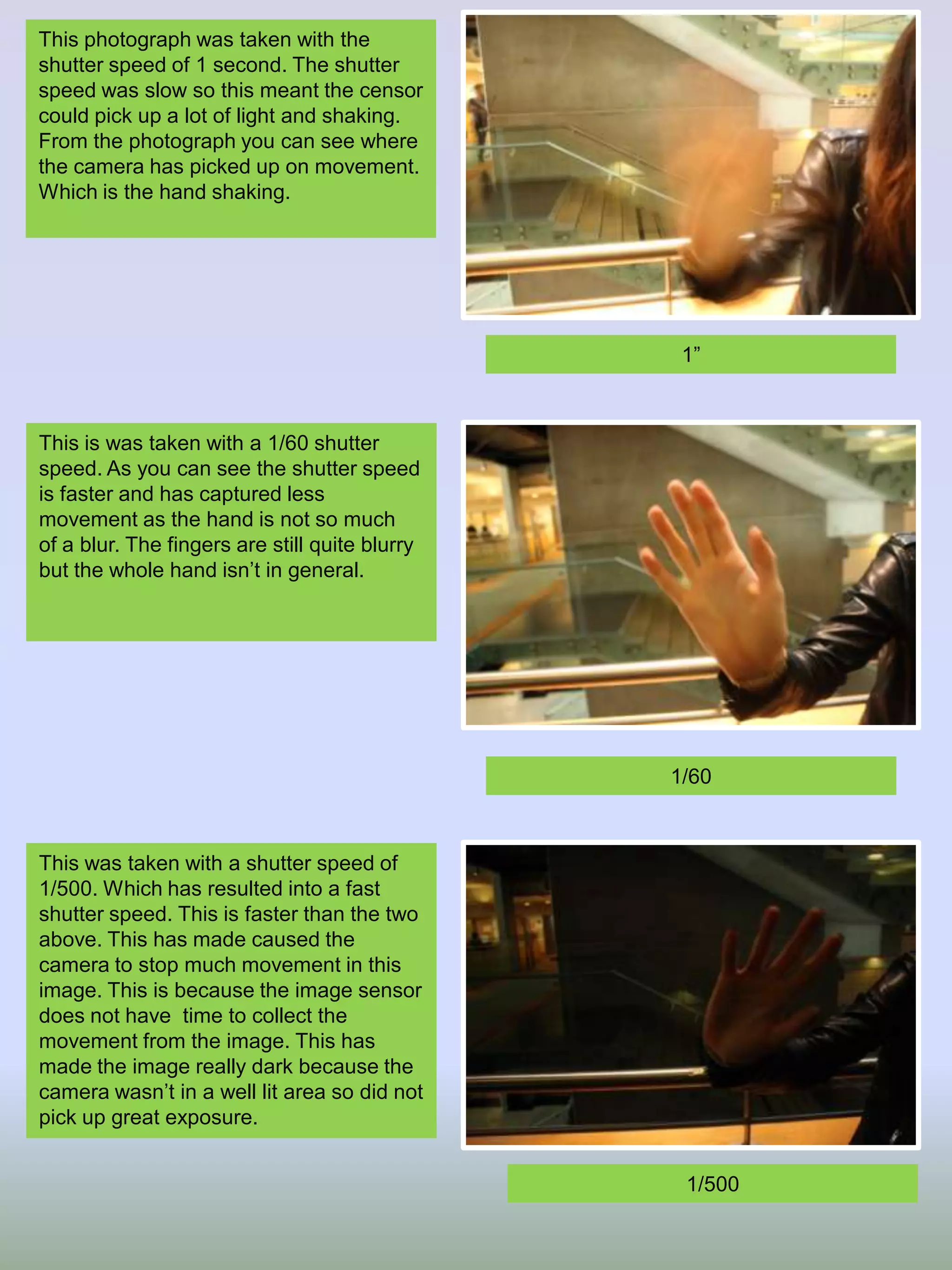 This photograph was taken with the
shutter speed of 1 second. The shutter
speed was slow so this meant the censor
could pick up a lot of light and shaking.
From the photograph you can see where
the camera has picked up on movement.
Which is the hand shaking.

1”

This is was taken with a 1/60 shutter
speed. As you can see the shutter speed
is faster and has captured less
movement as the hand is not so much
of a blur. The fingers are still quite blurry
but the whole hand isn’t in general.

1/60

This was taken with a shutter speed of
1/500. Which has resulted into a fast
shutter speed. This is faster than the two
above. This has made caused the
camera to stop much movement in this
image. This is because the image sensor
does not have time to collect the
movement from the image. This has
made the image really dark because the
camera wasn’t in a well lit area so did not
pick up great exposure.
1/500

 