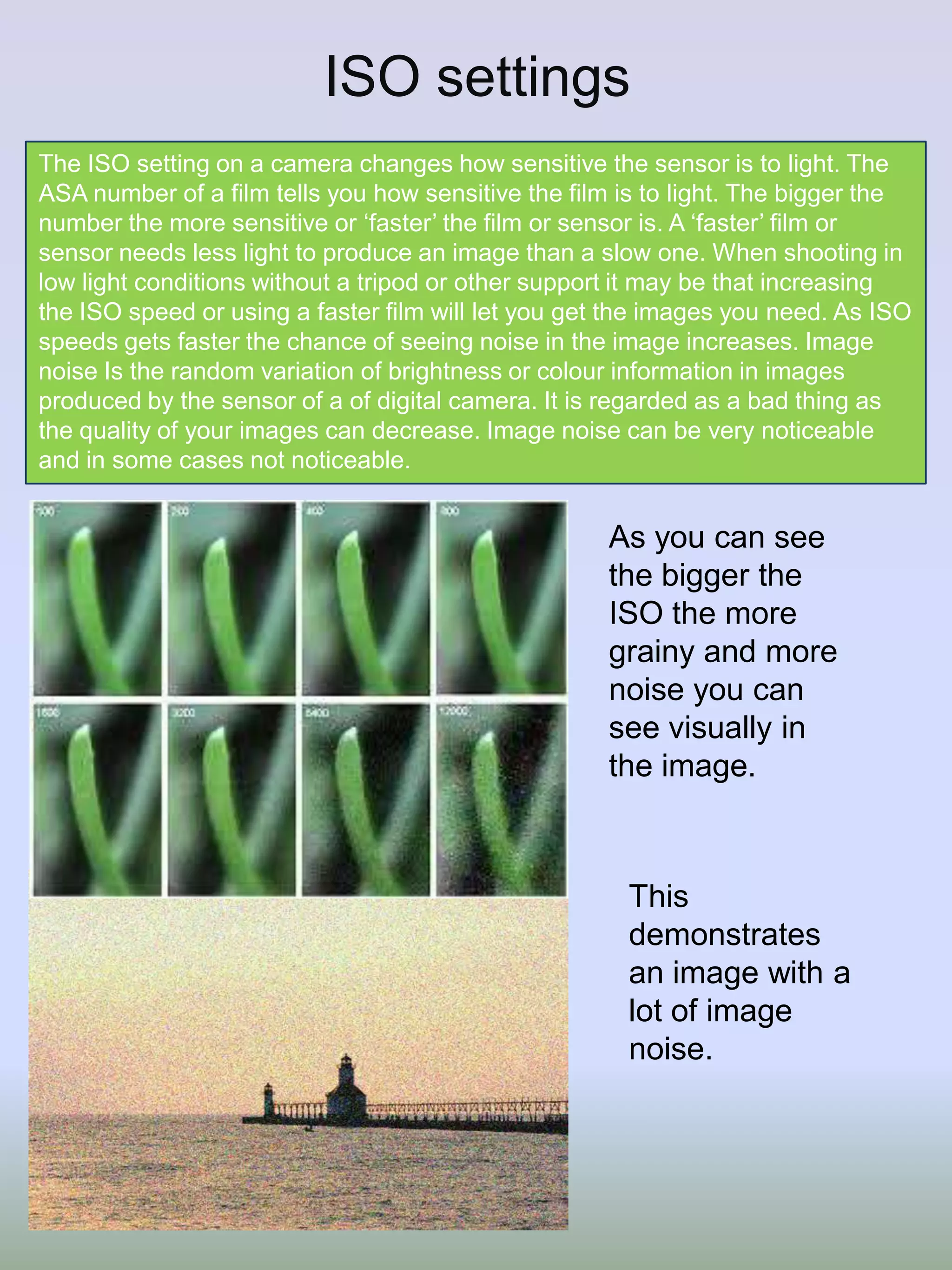 ISO settings
The ISO setting on a camera changes how sensitive the sensor is to light. The
ASA number of a film tells you how sensitive the film is to light. The bigger the
number the more sensitive or ‘faster’ the film or sensor is. A ‘faster’ film or
sensor needs less light to produce an image than a slow one. When shooting in
low light conditions without a tripod or other support it may be that increasing
the ISO speed or using a faster film will let you get the images you need. As ISO
speeds gets faster the chance of seeing noise in the image increases. Image
noise Is the random variation of brightness or colour information in images
produced by the sensor of a of digital camera. It is regarded as a bad thing as
the quality of your images can decrease. Image noise can be very noticeable
and in some cases not noticeable.

As you can see
the bigger the
ISO the more
grainy and more
noise you can
see visually in
the image.

This
demonstrates
an image with a
lot of image
noise.

 