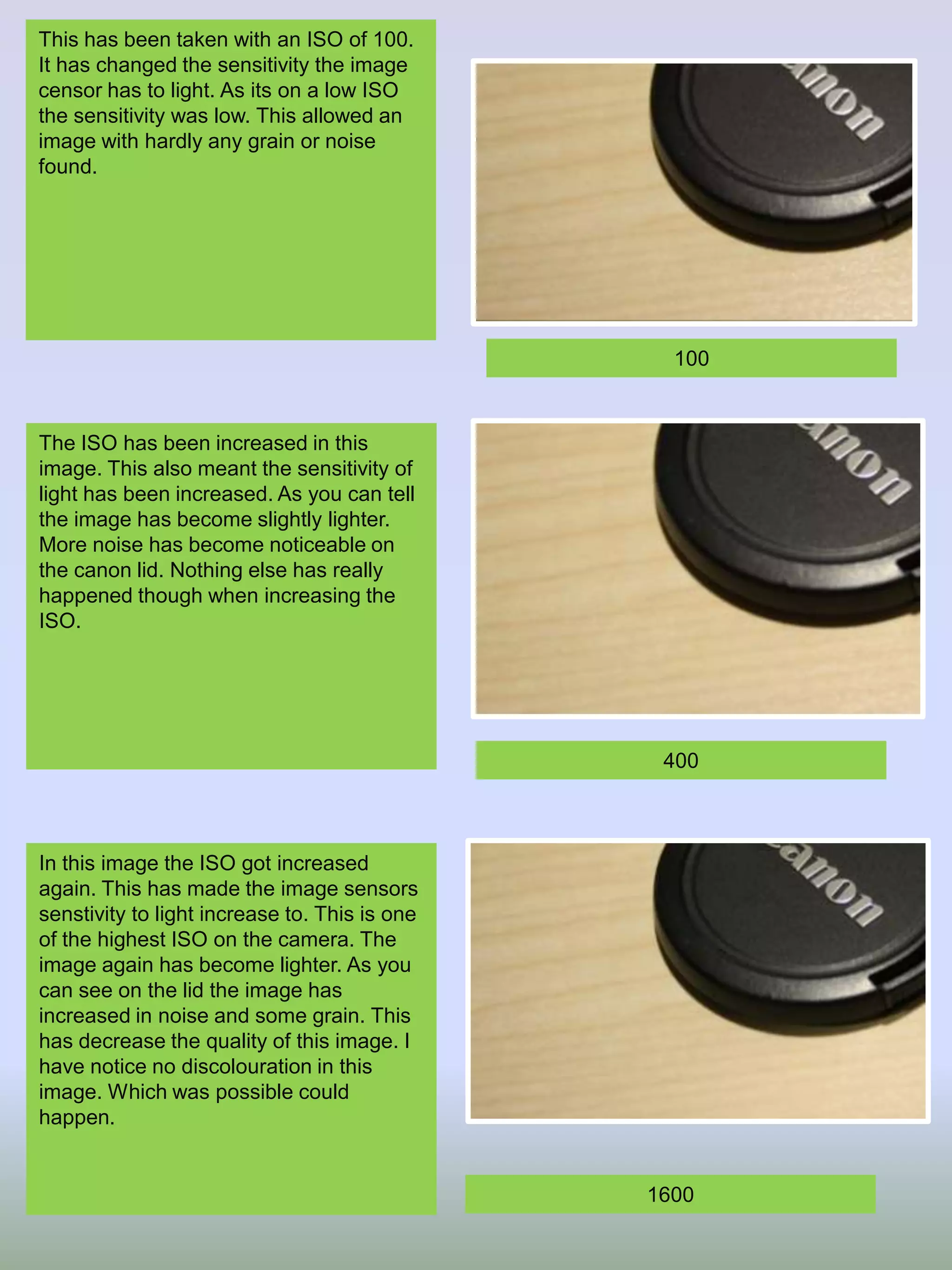 This has been taken with an ISO of 100.
It has changed the sensitivity the image
censor has to light. As its on a low ISO
the sensitivity was low. This allowed an
image with hardly any grain or noise
found.

100

The ISO has been increased in this
image. This also meant the sensitivity of
light has been increased. As you can tell
the image has become slightly lighter.
More noise has become noticeable on
the canon lid. Nothing else has really
happened though when increasing the
ISO.

400

In this image the ISO got increased
again. This has made the image sensors
senstivity to light increase to. This is one
of the highest ISO on the camera. The
image again has become lighter. As you
can see on the lid the image has
increased in noise and some grain. This
has decrease the quality of this image. I
have notice no discolouration in this
image. Which was possible could
happen.

1600

 