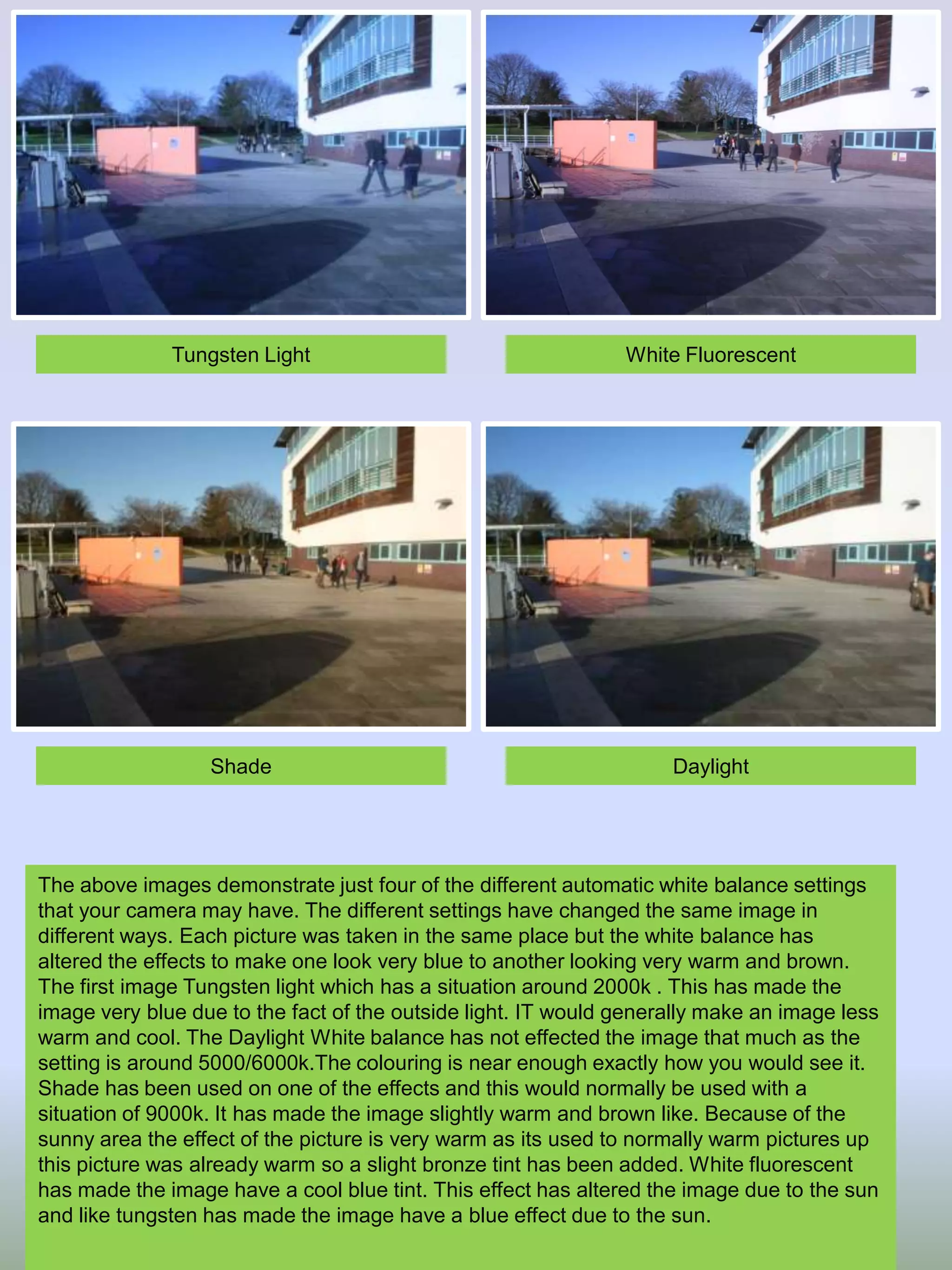 Tungsten Light

White Fluorescent

Shade

Daylight

The above images demonstrate just four of the different automatic white balance settings
that your camera may have. The different settings have changed the same image in
different ways. Each picture was taken in the same place but the white balance has
altered the effects to make one look very blue to another looking very warm and brown.
The first image Tungsten light which has a situation around 2000k . This has made the
image very blue due to the fact of the outside light. IT would generally make an image less
warm and cool. The Daylight White balance has not effected the image that much as the
setting is around 5000/6000k.The colouring is near enough exactly how you would see it.
Shade has been used on one of the effects and this would normally be used with a
situation of 9000k. It has made the image slightly warm and brown like. Because of the
sunny area the effect of the picture is very warm as its used to normally warm pictures up
this picture was already warm so a slight bronze tint has been added. White fluorescent
has made the image have a cool blue tint. This effect has altered the image due to the sun
and like tungsten has made the image have a blue effect due to the sun.

 