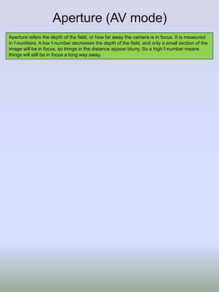 Aperture (AV mode)
Aperture refers the depth of the field, or how far away the camera is in focus. It is measured
in f-numbers. A low f-number decreases the depth of the field, and only a small section of the
image will be in focus, so things in the distance appear blurry. So a high f-number means
things will still be in focus a long way away.

 
