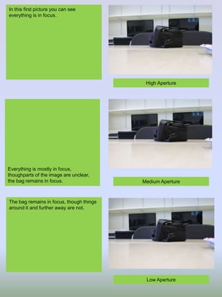 In this first picture you can see
everything is in focus.

High Aperture

Everything is mostly in focus,
thoughparts of the image are unclear,
the bag remains in focus.

Medium Aperture

The bag remains in focus, though things
around it and further away are not.

Low Aperture

 