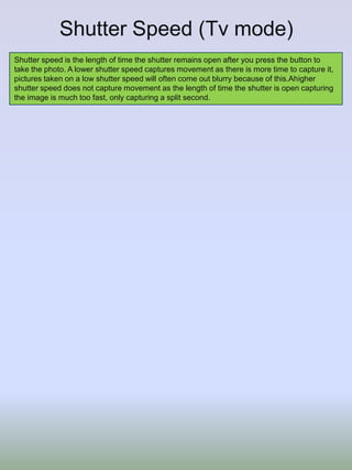 Shutter Speed (Tv mode)
Shutter speed is the length of time the shutter remains open after you press the button to
take the photo. A lower shutter speed captures movement as there is more time to capture it,
pictures taken on a low shutter speed will often come out blurry because of this.Ahigher
shutter speed does not capture movement as the length of time the shutter is open capturing
the image is much too fast, only capturing a split second.

 