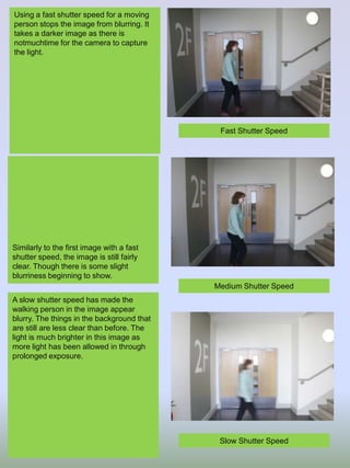 Using a fast shutter speed for a moving
person stops the image from blurring. It
takes a darker image as there is
notmuchtime for the camera to capture
the light.

Fast Shutter Speed

Similarly to the first image with a fast
shutter speed, the image is still fairly
clear. Though there is some slight
blurriness beginning to show.

Medium Shutter Speed
A slow shutter speed has made the
walking person in the image appear
blurry. The things in the background that
are still are less clear than before. The
light is much brighter in this image as
more light has been allowed in through
prolonged exposure.

Slow Shutter Speed

 