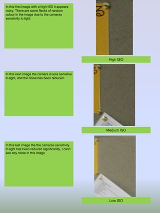 In this first image with a high ISO it appears
noisy. There are some flecks of random
colour in the image due to the cameras
sensitivity to light.

High ISO

In this next image the camera is less sensitive
to light, and the noise has been reduced.

Medium ISO

In this last image the the cameras sensitivity
to light has been reduced significantly, I can’t
see any noise in this image.

Low ISO

 