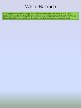 White Balance
Changing the white balance helps the camera to understand what white is. Auto-white
balance will work for most situations when there is good lighting around, though whenitis too
blue or too yellow then sometimes the setting needs to be changed to balance it out.

 