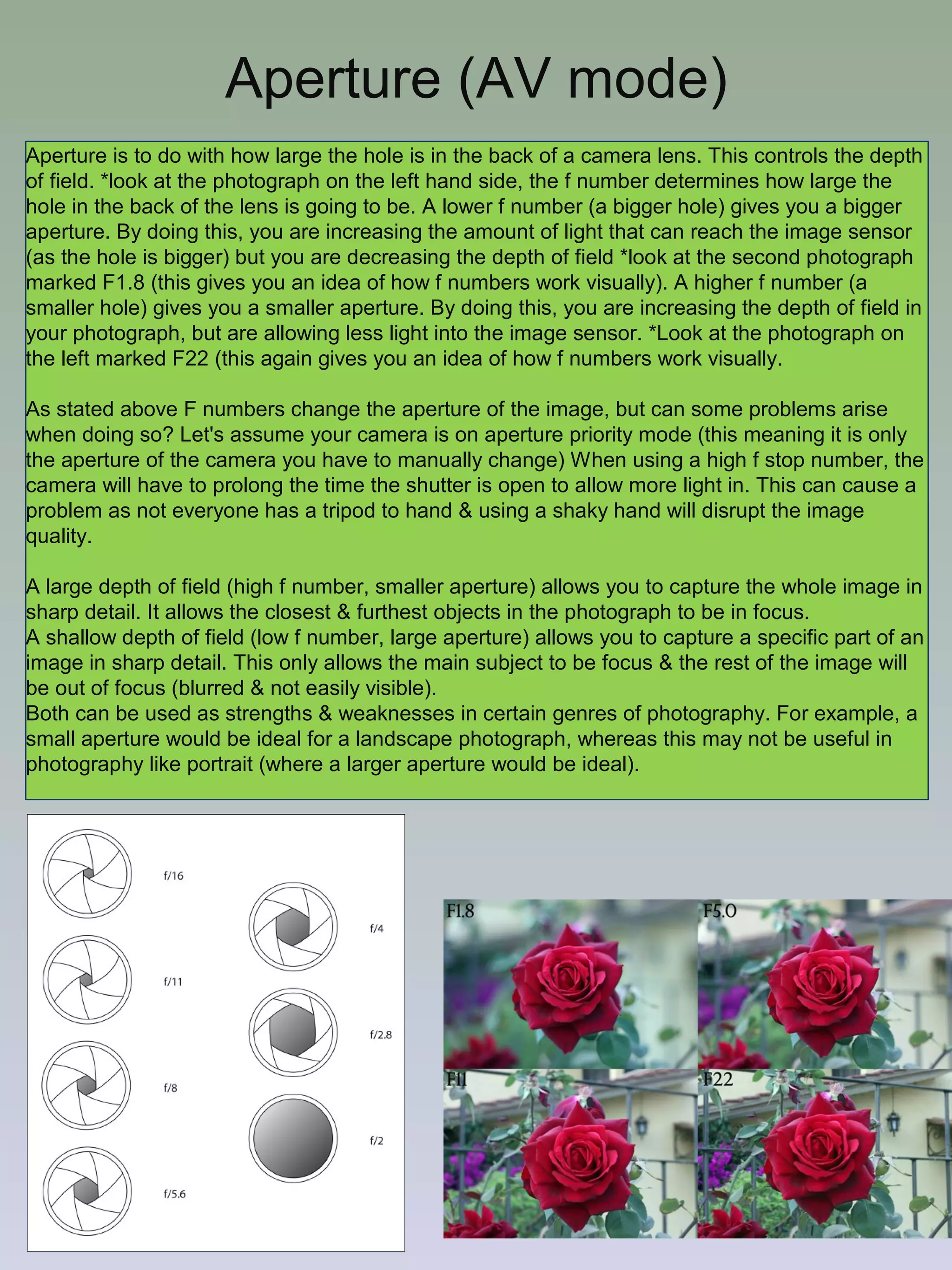 Aperture (AV mode)
Aperture is to do with how large the hole is in the back of a camera lens. This controls the depth
of field. *look at the photograph on the left hand side, the f number determines how large the
hole in the back of the lens is going to be. A lower f number (a bigger hole) gives you a bigger
aperture. By doing this, you are increasing the amount of light that can reach the image sensor
(as the hole is bigger) but you are decreasing the depth of field *look at the second photograph
marked F1.8 (this gives you an idea of how f numbers work visually). A higher f number (a
smaller hole) gives you a smaller aperture. By doing this, you are increasing the depth of field in
your photograph, but are allowing less light into the image sensor. *Look at the photograph on
the left marked F22 (this again gives you an idea of how f numbers work visually.
As stated above F numbers change the aperture of the image, but can some problems arise
when doing so? Let's assume your camera is on aperture priority mode (this meaning it is only
the aperture of the camera you have to manually change) When using a high f stop number, the
camera will have to prolong the time the shutter is open to allow more light in. This can cause a
problem as not everyone has a tripod to hand & using a shaky hand will disrupt the image
quality.
A large depth of field (high f number, smaller aperture) allows you to capture the whole image in
sharp detail. It allows the closest & furthest objects in the photograph to be in focus.
A shallow depth of field (low f number, large aperture) allows you to capture a specific part of an
image in sharp detail. This only allows the main subject to be focus & the rest of the image will
be out of focus (blurred & not easily visible).
Both can be used as strengths & weaknesses in certain genres of photography. For example, a
small aperture would be ideal for a landscape photograph, whereas this may not be useful in
photography like portrait (where a larger aperture would be ideal).

 