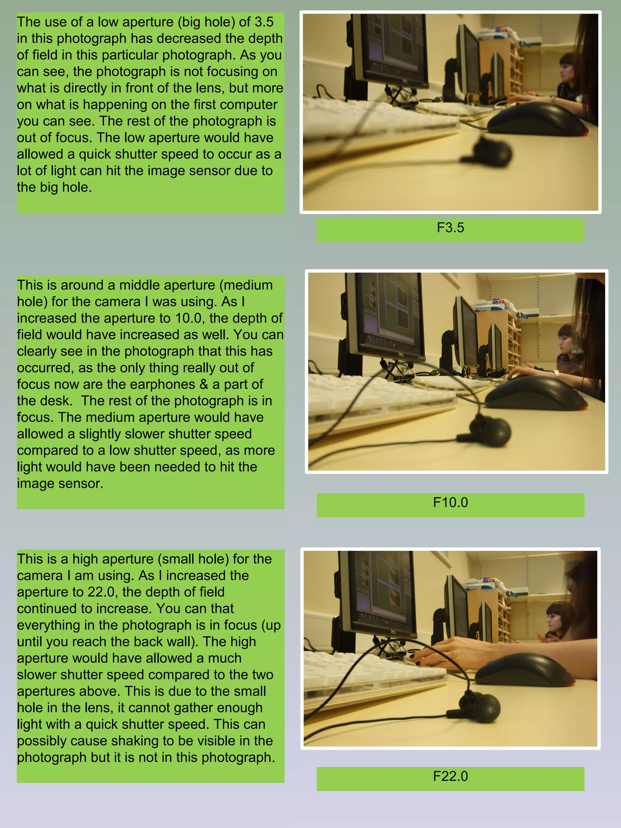 The use of a low aperture (big hole) of 3.5
in this photograph has decreased the depth
of field in this particular photograph. As you
can see, the photograph is not focusing on
what is directly in front of the lens, but more
on what is happening on the first computer
you can see. The rest of the photograph is
out of focus. The low aperture would have
allowed a quick shutter speed to occur as a
lot of light can hit the image sensor due to
the big hole.
F3.5

This is around a middle aperture (medium
hole) for the camera I was using. As I
increased the aperture to 10.0, the depth of
field would have increased as well. You can
clearly see in the photograph that this has
occurred, as the only thing really out of
focus now are the earphones & a part of
the desk. The rest of the photograph is in
focus. The medium aperture would have
allowed a slightly slower shutter speed
compared to a low shutter speed, as more
light would have been needed to hit the
image sensor.
F10.0

This is a high aperture (small hole) for the
camera I am using. As I increased the
aperture to 22.0, the depth of field
continued to increase. You can that
everything in the photograph is in focus (up
until you reach the back wall). The high
aperture would have allowed a much
slower shutter speed compared to the two
apertures above. This is due to the small
hole in the lens, it cannot gather enough
light with a quick shutter speed. This can
possibly cause shaking to be visible in the
photograph but it is not in this photograph.
F22.0

 