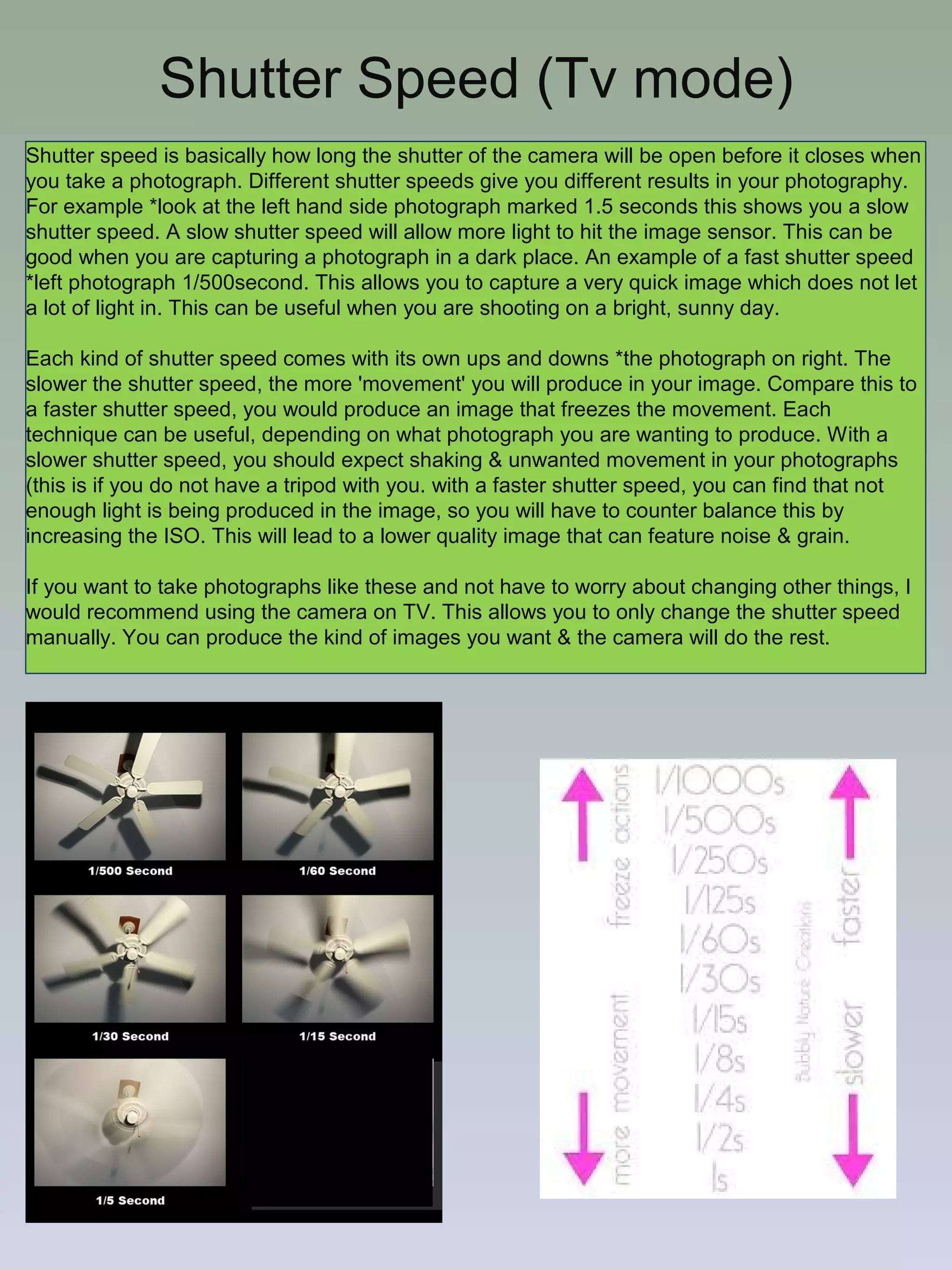 Shutter Speed (Tv mode)
Shutter speed is basically how long the shutter of the camera will be open before it closes when
you take a photograph. Different shutter speeds give you different results in your photography.
For example *look at the left hand side photograph marked 1.5 seconds this shows you a slow
shutter speed. A slow shutter speed will allow more light to hit the image sensor. This can be
good when you are capturing a photograph in a dark place. An example of a fast shutter speed
*left photograph 1/500second. This allows you to capture a very quick image which does not let
a lot of light in. This can be useful when you are shooting on a bright, sunny day.
Each kind of shutter speed comes with its own ups and downs *the photograph on right. The
slower the shutter speed, the more 'movement' you will produce in your image. Compare this to
a faster shutter speed, you would produce an image that freezes the movement. Each
technique can be useful, depending on what photograph you are wanting to produce. With a
slower shutter speed, you should expect shaking & unwanted movement in your photographs
(this is if you do not have a tripod with you. with a faster shutter speed, you can find that not
enough light is being produced in the image, so you will have to counter balance this by
increasing the ISO. This will lead to a lower quality image that can feature noise & grain.
If you want to take photographs like these and not have to worry about changing other things, I
would recommend using the camera on TV. This allows you to only change the shutter speed
manually. You can produce the kind of images you want & the camera will do the rest.

 