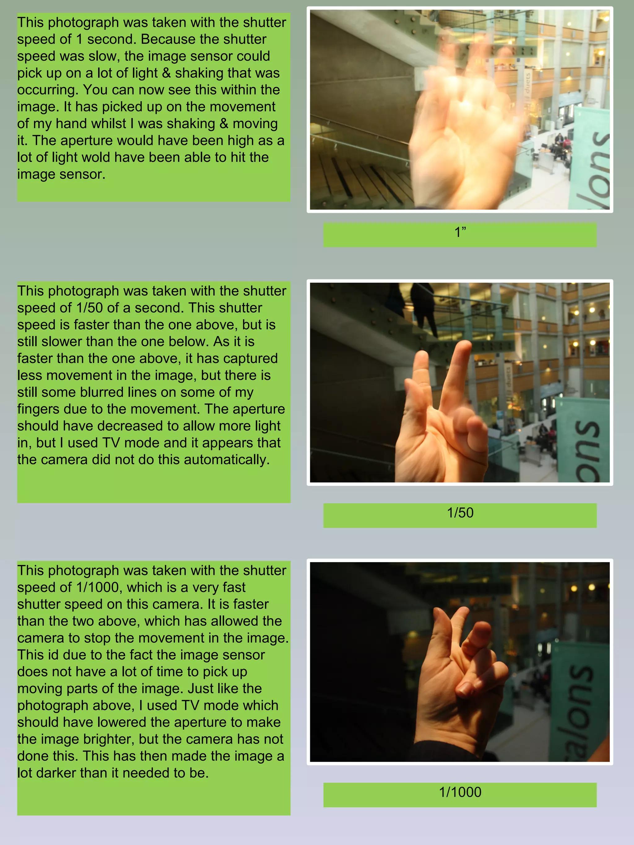 This photograph was taken with the shutter
speed of 1 second. Because the shutter
speed was slow, the image sensor could
pick up on a lot of light & shaking that was
occurring. You can now see this within the
image. It has picked up on the movement
of my hand whilst I was shaking & moving
it. The aperture would have been high as a
lot of light wold have been able to hit the
image sensor.

1”

This photograph was taken with the shutter
speed of 1/50 of a second. This shutter
speed is faster than the one above, but is
still slower than the one below. As it is
faster than the one above, it has captured
less movement in the image, but there is
still some blurred lines on some of my
fingers due to the movement. The aperture
should have decreased to allow more light
in, but I used TV mode and it appears that
the camera did not do this automatically.

1/50

This photograph was taken with the shutter
speed of 1/1000, which is a very fast
shutter speed on this camera. It is faster
than the two above, which has allowed the
camera to stop the movement in the image.
This id due to the fact the image sensor
does not have a lot of time to pick up
moving parts of the image. Just like the
photograph above, I used TV mode which
should have lowered the aperture to make
the image brighter, but the camera has not
done this. This has then made the image a
lot darker than it needed to be.
1/1000

 