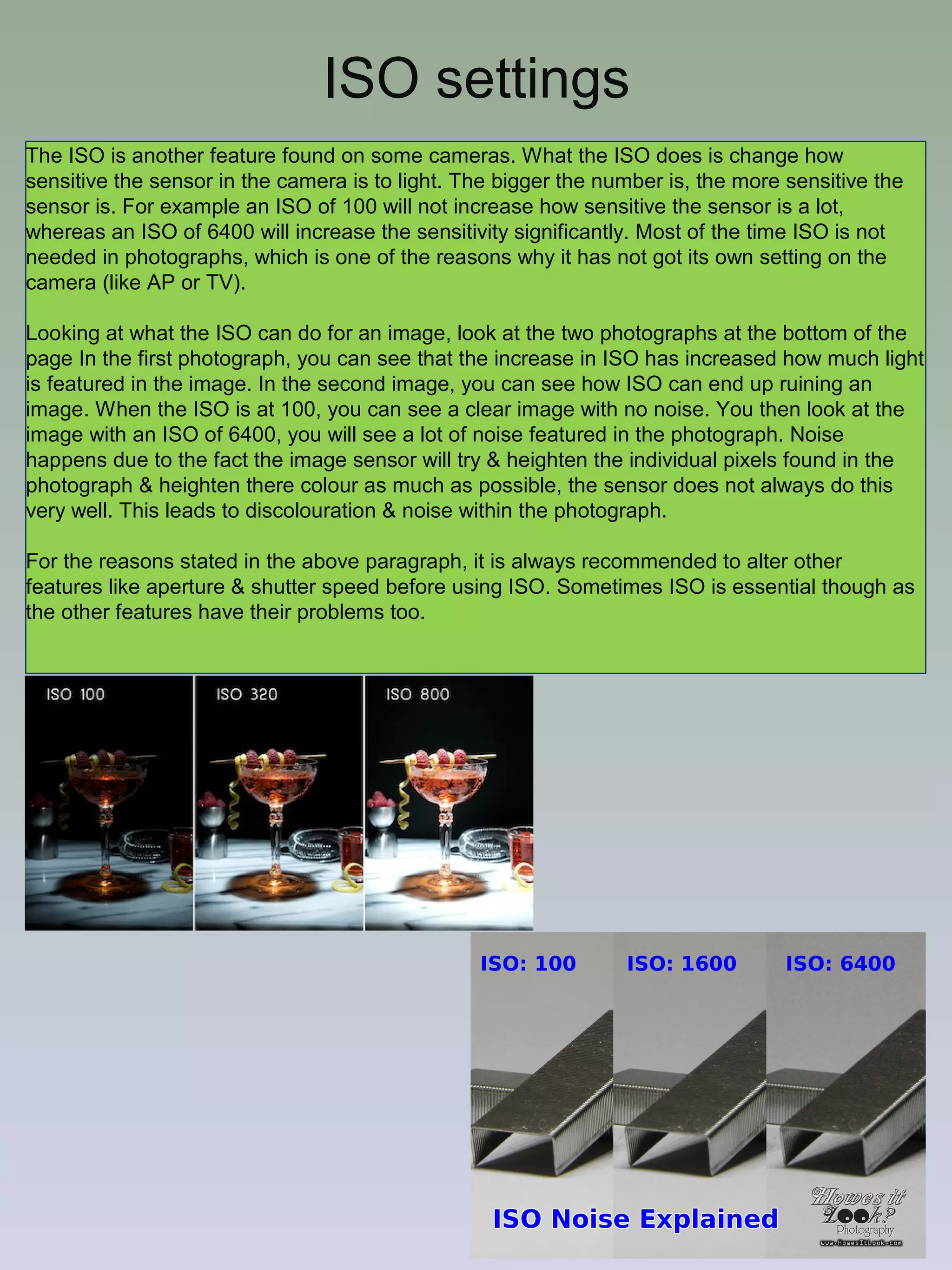 ISO settings
The ISO is another feature found on some cameras. What the ISO does is change how
sensitive the sensor in the camera is to light. The bigger the number is, the more sensitive the
sensor is. For example an ISO of 100 will not increase how sensitive the sensor is a lot,
whereas an ISO of 6400 will increase the sensitivity significantly. Most of the time ISO is not
needed in photographs, which is one of the reasons why it has not got its own setting on the
camera (like AP or TV).
Looking at what the ISO can do for an image, look at the two photographs at the bottom of the
page In the first photograph, you can see that the increase in ISO has increased how much light
is featured in the image. In the second image, you can see how ISO can end up ruining an
image. When the ISO is at 100, you can see a clear image with no noise. You then look at the
image with an ISO of 6400, you will see a lot of noise featured in the photograph. Noise
happens due to the fact the image sensor will try & heighten the individual pixels found in the
photograph & heighten there colour as much as possible, the sensor does not always do this
very well. This leads to discolouration & noise within the photograph.
For the reasons stated in the above paragraph, it is always recommended to alter other
features like aperture & shutter speed before using ISO. Sometimes ISO is essential though as
the other features have their problems too.

 