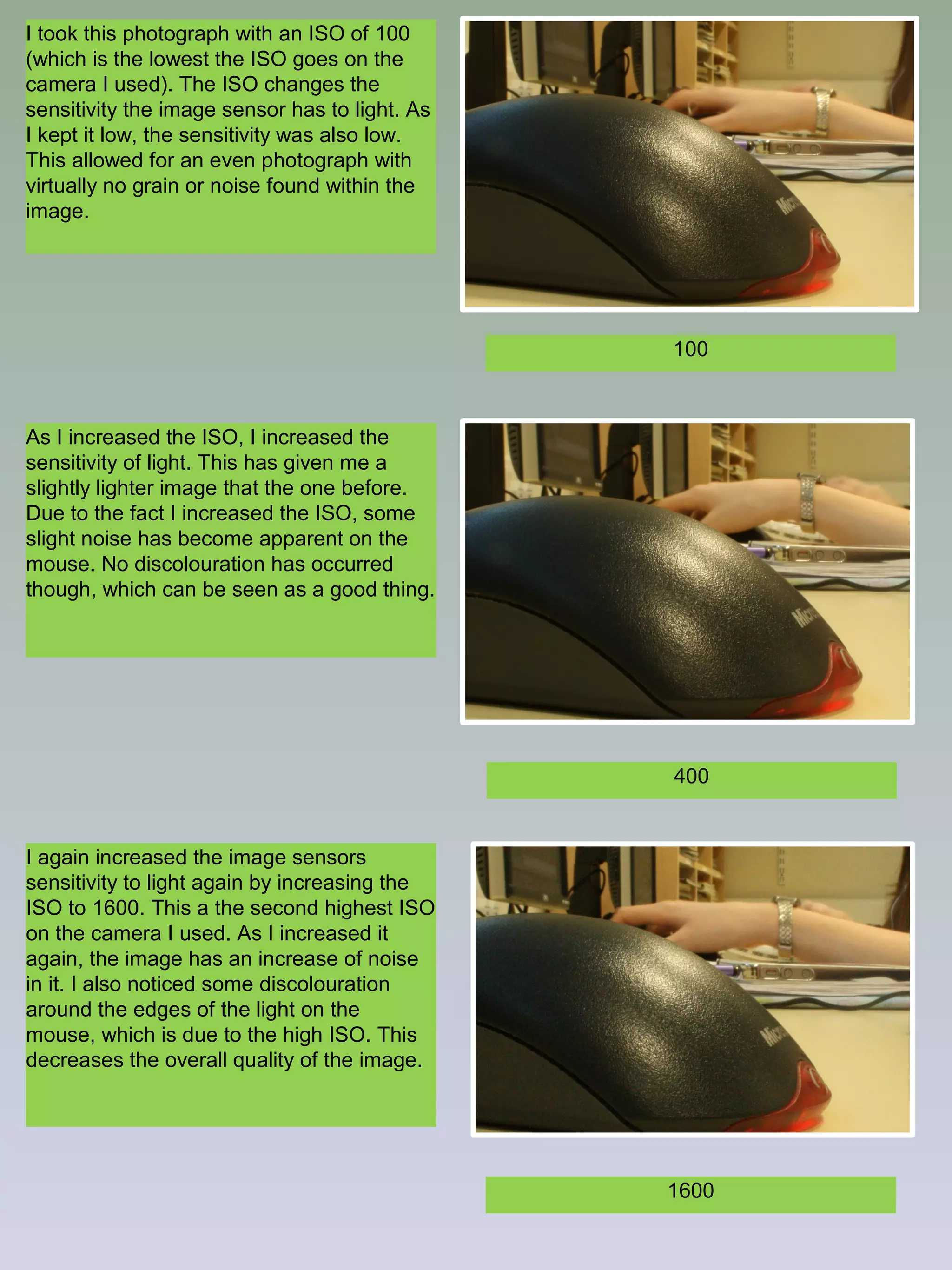 I took this photograph with an ISO of 100
(which is the lowest the ISO goes on the
camera I used). The ISO changes the
sensitivity the image sensor has to light. As
I kept it low, the sensitivity was also low.
This allowed for an even photograph with
virtually no grain or noise found within the
image.

100

As I increased the ISO, I increased the
sensitivity of light. This has given me a
slightly lighter image that the one before.
Due to the fact I increased the ISO, some
slight noise has become apparent on the
mouse. No discolouration has occurred
though, which can be seen as a good thing.

400

I again increased the image sensors
sensitivity to light again by increasing the
ISO to 1600. This a the second highest ISO
on the camera I used. As I increased it
again, the image has an increase of noise
in it. I also noticed some discolouration
around the edges of the light on the
mouse, which is due to the high ISO. This
decreases the overall quality of the image.

1600

 