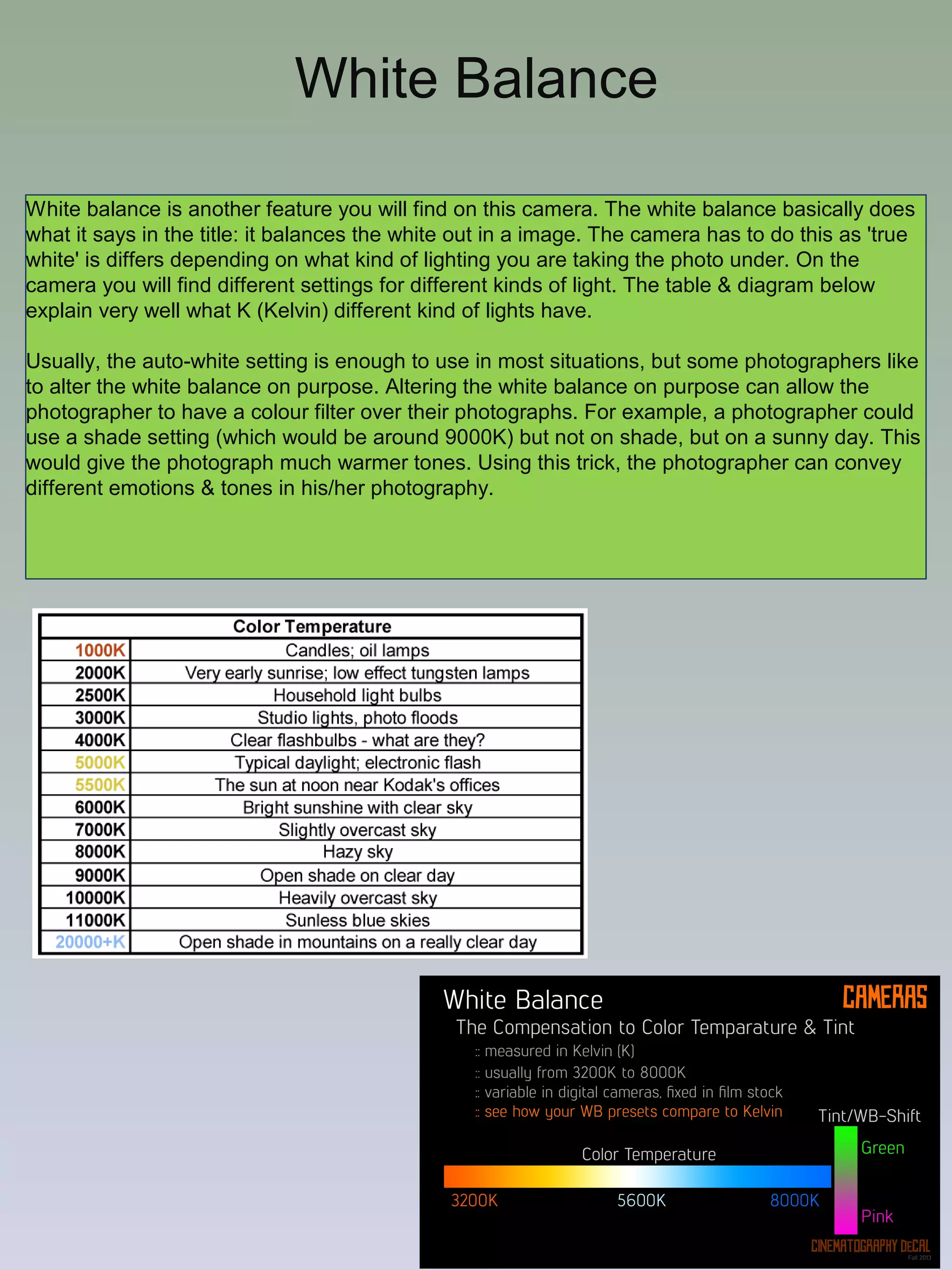 White Balance
White balance is another feature you will find on this camera. The white balance basically does
what it says in the title: it balances the white out in a image. The camera has to do this as 'true
white' is differs depending on what kind of lighting you are taking the photo under. On the
camera you will find different settings for different kinds of light. The table & diagram below
explain very well what K (Kelvin) different kind of lights have.
Usually, the auto-white setting is enough to use in most situations, but some photographers like
to alter the white balance on purpose. Altering the white balance on purpose can allow the
photographer to have a colour filter over their photographs. For example, a photographer could
use a shade setting (which would be around 9000K) but not on shade, but on a sunny day. This
would give the photograph much warmer tones. Using this trick, the photographer can convey
different emotions & tones in his/her photography.

 