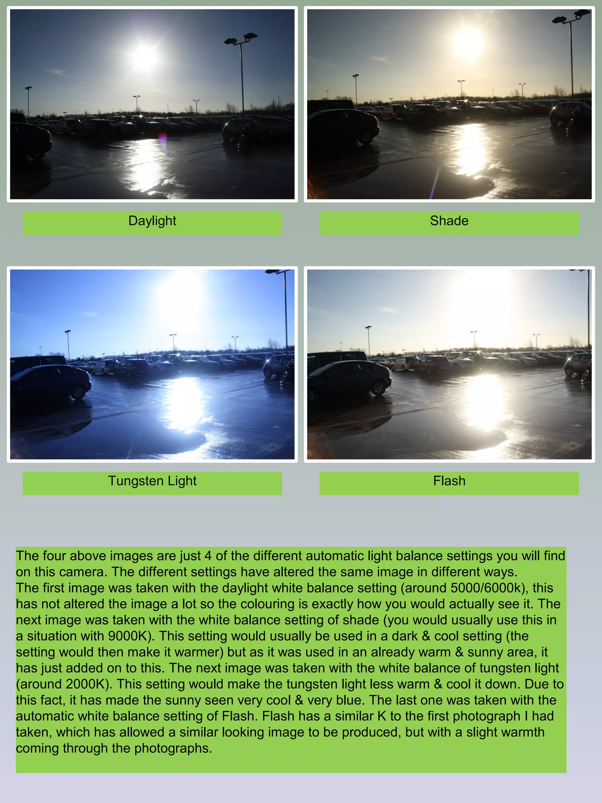 Daylight

Shade

Tungsten Light

Flash

The four above images are just 4 of the different automatic light balance settings you will find
on this camera. The different settings have altered the same image in different ways.
The first image was taken with the daylight white balance setting (around 5000/6000k), this
has not altered the image a lot so the colouring is exactly how you would actually see it. The
next image was taken with the white balance setting of shade (you would usually use this in
a situation with 9000K). This setting would usually be used in a dark & cool setting (the
setting would then make it warmer) but as it was used in an already warm & sunny area, it
has just added on to this. The next image was taken with the white balance of tungsten light
(around 2000K). This setting would make the tungsten light less warm & cool it down. Due to
this fact, it has made the sunny seen very cool & very blue. The last one was taken with the
automatic white balance setting of Flash. Flash has a similar K to the first photograph I had
taken, which has allowed a similar looking image to be produced, but with a slight warmth
coming through the photographs.

 