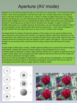 Aperture (AV mode)
Aperture is to do with how large the hole is in the back of a camera lens. This controls the depth
of field. *look at the photograph on the left hand side, the f number determines how large the
hole in the back of the lens is going to be. A lower f number (a bigger hole) gives you a bigger
aperture. By doing this, you are increasing the amount of light that can reach the image sensor
(as the hole is bigger) but you are decreasing the depth of field *look at the second photograph
marked F1.8 (this gives you an idea of how f numbers work visually). A higher f number (a
smaller hole) gives you a smaller aperture. By doing this, you are increasing the depth of field in
your photograph, but are allowing less light into the image sensor. *Look at the photograph on
the left marked F22 (this again gives you an idea of how f numbers work visually.
As stated above F numbers change the aperture of the image, but can some problems arise
when doing so? Let's assume your camera is on aperture priority mode (this meaning it is only
the aperture of the camera you have to manually change) When using a high f stop number, the
camera will have to prolong the time the shutter is open to allow more light in. This can cause a
problem as not everyone has a tripod to hand & using a shaky hand will disrupt the image
quality.
A large depth of field (high f number, smaller aperture) allows you to capture the whole image in
sharp detail. It allows the closest & furthest objects in the photograph to be in focus.
A shallow depth of field (low f number, large aperture) allows you to capture a specific part of an
image in sharp detail. This only allows the main subject to be focus & the rest of the image will
be out of focus (blurred & not easily visible).
Both can be used as strengths & weaknesses in certain genres of photography. For example, a
small aperture would be ideal for a landscape photograph, whereas this may not be useful in
photography like portrait (where a larger aperture would be ideal).

 