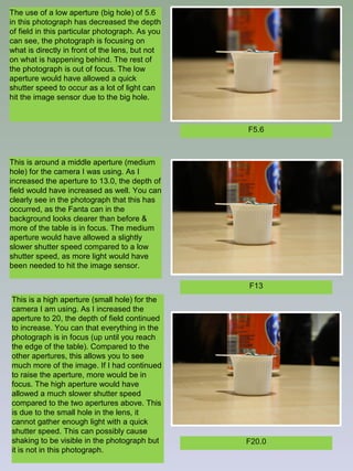 The use of a low aperture (big hole) of 5.6
in this photograph has decreased the depth
of field in this particular photograph. As you
can see, the photograph is focusing on
what is directly in front of the lens, but not
on what is happening behind. The rest of
the photograph is out of focus. The low
aperture would have allowed a quick
shutter speed to occur as a lot of light can
hit the image sensor due to the big hole.

F5.6

This is around a middle aperture (medium
hole) for the camera I was using. As I
increased the aperture to 13.0, the depth of
field would have increased as well. You can
clearly see in the photograph that this has
occurred, as the Fanta can in the
background looks clearer than before &
more of the table is in focus. The medium
aperture would have allowed a slightly
slower shutter speed compared to a low
shutter speed, as more light would have
been needed to hit the image sensor.
F13
This is a high aperture (small hole) for the
camera I am using. As I increased the
aperture to 20, the depth of field continued
to increase. You can that everything in the
photograph is in focus (up until you reach
the edge of the table). Compared to the
other apertures, this allows you to see
much more of the image. If I had continued
to raise the aperture, more would be in
focus. The high aperture would have
allowed a much slower shutter speed
compared to the two apertures above. This
is due to the small hole in the lens, it
cannot gather enough light with a quick
shutter speed. This can possibly cause
shaking to be visible in the photograph but
it is not in this photograph.

F20.0

 