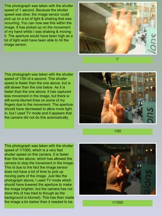 This photograph was taken with the shutter
speed of 1 second. Because the shutter
speed was slow, the image sensor could
pick up on a lot of light & shaking that was
occurring. You can now see this within the
image. It has picked up on the movement
of my hand whilst I was shaking & moving
it. The aperture would have been high as a
lot of light wold have been able to hit the
image sensor.

1”

This photograph was taken with the shutter
speed of 1/50 of a second. This shutter
speed is faster than the one above, but is
still slower than the one below. As it is
faster than the one above, it has captured
less movement in the image, but there is
still some blurred lines on some of my
fingers due to the movement. The aperture
should have decreased to allow more light
in, but I used TV mode and it appears that
the camera did not do this automatically.

1/50

This photograph was taken with the shutter
speed of 1/1000, which is a very fast
shutter speed on this camera. It is faster
than the two above, which has allowed the
camera to stop the movement in the image.
This id due to the fact the image sensor
does not have a lot of time to pick up
moving parts of the image. Just like the
photograph above, I used TV mode which
should have lowered the aperture to make
the image brighter, but the camera has not
done this (it has tried to though as the
background is blurred). This has then made
the image a lot darker than it needed to be.

1/1000

 