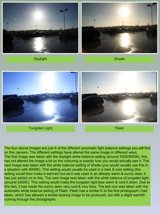 Daylight

Shade

Tungsten Light

Flash

The four above images are just 4 of the different automatic light balance settings you will find
on this camera. The different settings have altered the same image in different ways.
The first image was taken with the daylight white balance setting (around 5000/6000k), this
has not altered the image a lot so the colouring is exactly how you would actually see it. The
next image was taken with the white balance setting of shade (you would usually use this in
a situation with 9000K). This setting would usually be used in a dark & cool setting (the
setting would then make it warmer) but as it was used in an already warm & sunny area, it
has just added on to this. The next image was taken with the white balance of tungsten light
(around 2000K). This setting would make the tungsten light less warm & cool it down. Due to
this fact, it has made the sunny seen very cool & very blue. The last one was taken with the
automatic white balance setting of Flash. Flash has a similar K to the first photograph I had
taken, which has allowed a similar looking image to be produced, but with a slight warmth
coming through the photographs.

 