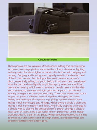 Colour adjustments
These photos are an example of the kinds of editing that can be done
to photos, to change photos, enhance the colours, shadow or lighting,
making parts of a photo lighter or darker, this is done with dodging and
burning. Dodging and burning was originally used in the development
of film in dark rooms, the photographer would enhance parts of a
photo, essentially editing the photo before it had even been developed.
Now this can be done digitally on photoshop by selection a tool then
precisely choosing which area to enhance. Levels uses a similar idea,
about enhancing the dark and light parts of the photo, but this tool
actually changes the tones proportionally. The colour adjustment tool is
to give the photo a different tone all together, changing the whole
feeling and message of the photo, e.g. giving a photo a brown tone
makes it look more sepia and vintage, whilst giving a photo a blue tone
makes it look more modern and fresh. And finally cropping an image is
a simple way to change the perspective of a photo, change a photo’s
focal point or to just crop a particular item or person out of the image,
cropping gets rid a part of the photo, whilst keeping proportions and not
zooming in, but if a photo isn’t of a high quality, a cropped image can
become pixilated and not look good.
 