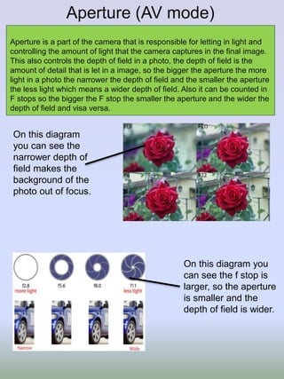 Aperture (AV mode)
Aperture is a part of the camera that is responsible for letting in light and
controlling the amount of light that the camera captures in the final image.
This also controls the depth of field in a photo, the depth of field is the
amount of detail that is let in a image, so the bigger the aperture the more
light in a photo the narrower the depth of field and the smaller the aperture
the less light which means a wider depth of field. Also it can be counted in
F stops so the bigger the F stop the smaller the aperture and the wider the
depth of field and visa versa.
On this diagram
you can see the
narrower depth of
field makes the
background of the
photo out of focus.
On this diagram you
can see the f stop is
larger, so the aperture
is smaller and the
depth of field is wider.
 