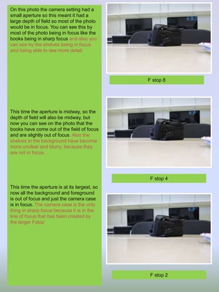 On this photo the camera setting had a
small aperture so this meant it had a
large depth of field so most of the photo
would be in focus. You can see this by
most of the photo being in focus like the
books being in sharp focus and also you
can see by the shelves being in focus
and being able to see more detail.
This time the aperture is midway, so the
depth of field will also be midway, but
now you can see on the photo that the
books have come out of the field of focus
and are slightly out of focus. Also the
shelves in the background have become
more unclear and blurry, because they
are not in focus.
This time the aperture is at its largest, so
now all the background and foreground
is out of focus and just the camera case
is in focus. The camera case is the only
thing in sharp focus because it is in the
line of focus that has been created by
the larger Fstop
F stop 8
F stop 4
F stop 2
 