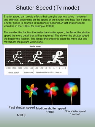 Shutter Speed (Tv mode)
Shutter speed can create effects that can give a photo some movement
and stillness, depending on the speed of the shutter and how fast it closes.
Shutter speed is counted in fractions of seconds. A fast shutter speed
would be in the 1000s, for example 1/3000.
The smaller the fraction the faster the shutter speed, the faster the shutter
speed the more detail that will be captured. The slower the shutter speed
the bigger the fraction. The longer the shutter is open the more blur and
movement the picture will include.
Fast shutter speed
1/1000
Medium shutter speed
1/100 Slow shutter speed
1 second
 