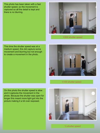 This photo has been taken with a fast
shutter speed, so the movement is
captured so all the detail is kept and
there is no blurring.
This time the shutter speed was at a
medium speed, this did capture some
movement and blurring but not enough
to create a movement in the photo.
On this photo the shutter speed is slow
and it captures the movement in the
photo. Because the shutter was open for
longer this meant more light got into the
picture making it a bit over exposed.
1/500 shutter speed
1/100 shutter speed
¼ shutter speed
 