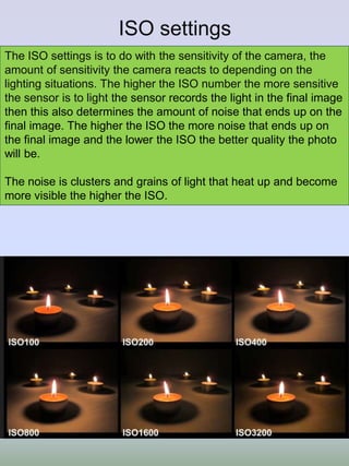 ISO settings
The ISO settings is to do with the sensitivity of the camera, the
amount of sensitivity the camera reacts to depending on the
lighting situations. The higher the ISO number the more sensitive
the sensor is to light the sensor records the light in the final image
then this also determines the amount of noise that ends up on the
final image. The higher the ISO the more noise that ends up on
the final image and the lower the ISO the better quality the photo
will be.
The noise is clusters and grains of light that heat up and become
more visible the higher the ISO.
 