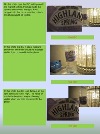 On this photo I put the ISO settings on to
the highest setting, this has made the
camera sensitive to the light, if you
cropped into this or zoomed the noise in
this photo would be visible.
In this photo the ISO it about medium
sensitivity. The noise would be a lot less
visible if you zoomed into the photo.
In this photo the ISO is at its least so the
light sensitivity is not high. The noise on
this is the least and may not be very
visible when you crop or zoom into the
photo.
3200 ISO
600 ISO
200 ISO
 