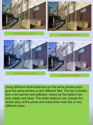 Using different white balances on the same photos each
give the same photos a very different feel. The top 2 photos
look a lot warmer and yellower, where as the bottom two
look colder and bluer. The white balance can change the
whole story of the photo and make them look like a very
different place.
White balance: warm
White balance: sunlight
White balance: Shade
White balance: tungsten
 