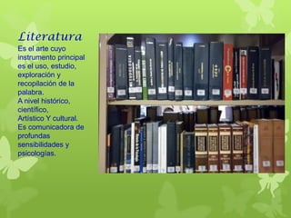 Literatura
Es el arte cuyo
instrumento principal
es el uso, estudio,
exploración y
recopilación de la
palabra.
A nivel histórico,
científico,
Artístico Y cultural.
Es comunicadora de
profundas
sensibilidades y
psicologías.
 