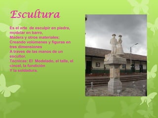 Escultura
Es el arte de esculpir en piedra,
modelar en barro,
Madera y otros materiales;
Creando volúmenes y figuras en
tres dimensiones
A traves de las manos de un
escultor.
Técnicas: El Modelado, el talle, el
cincel, la fundición
Y la soldadura.
 