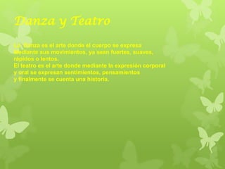 Danza y Teatro
La Danza es el arte donde el cuerpo se expresa
Mediante sus movimientos, ya sean fuertes, suaves,
rápidos o lentos.
El teatro es el arte donde mediante la expresión corporal
y oral se expresan sentimientos, pensamientos
y finalmente se cuenta una historia.
 