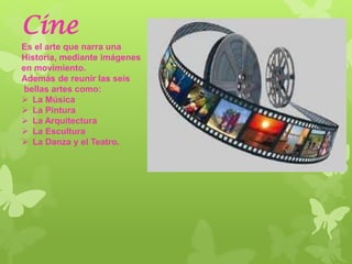 Cine
Es el arte que narra una
Historia, mediante imágenes
en movimiento.
Además de reunir las seis
bellas artes como:
 La Música
 La Pintura
 La Arquitectura
 La Escultura
 La Danza y el Teatro.
 