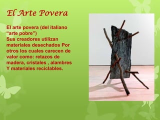El Arte Povera
El arte povera (del italiano
“arte pobre”)
Sus creadores utilizan
materiales desechados Por
otros los cuales carecen de
valor como: retazos de
madera, cristales , alambres
Y materiales reciclables.
 