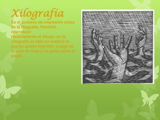 Xilografía
Es el proceso de impresión antes
de la litografía, Permitió
reproducir
técnicamente el dibujo, en la
xilografía se talla en madera lo
que se quiere imprimir, Luego se
le unta de tinta y se pone sobre el
papel.
 