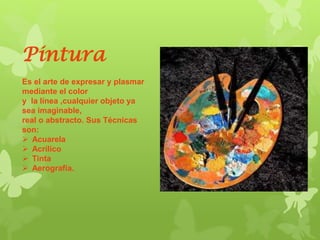 Pintura
Es el arte de expresar y plasmar
mediante el color
y la línea ,cualquier objeto ya
sea imaginable,
real o abstracto. Sus Técnicas
son:
 Acuarela
 Acrílico
 Tinta
 Aerografía.
 