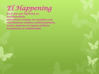 El Happening
Es el arte que improvisa un
acontecimiento
ocurrencia o suceso, se considera una
manifestación artística multidisciplinaria,
suelen aparecer en lugares públicos
Irrumpiendo la cotidianeidad.
 