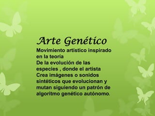 Arte Genético
Movimiento artístico inspirado
en la teoría
De la evolución de las
especies , donde el artista
Crea imágenes o sonidos
sintéticos que evolucionan y
mutan siguiendo un patrón de
algoritmo genético autónomo.
 