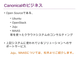 Canonicalのビジネス
• Open Sourceである、
•
•
•
•

Ubuntu
OpenStack
Juju
MAAS　
等を使ったクラウドシステムのコンサルティング
• 上記システムに使われているソリューションへのサ
ポートサービス
Juju、MAASについては、松本よりご紹介します。

 