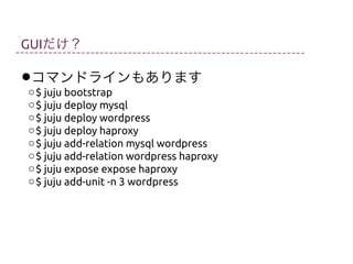 GUIだけ？

•コマンドラインもあります

o $ juju bootstrap
o $ juju deploy mysql
o $ juju deploy wordpress
o $ juju deploy haproxy
o $ juju add-relation mysql wordpress
o $ juju add-relation wordpress haproxy
o $ juju expose expose haproxy
o $ juju add-unit -n 3 wordpress

 