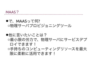 MAAS？

•oで、MAASって何?
物理サーバプロビジョニングツール
•o他に言いたいことは？
最小限の労力で、物理サーバにサービスデプ
ロイできます！
o手持ちのコンピューティングリソースを最大
限に柔軟に活用できます！

 