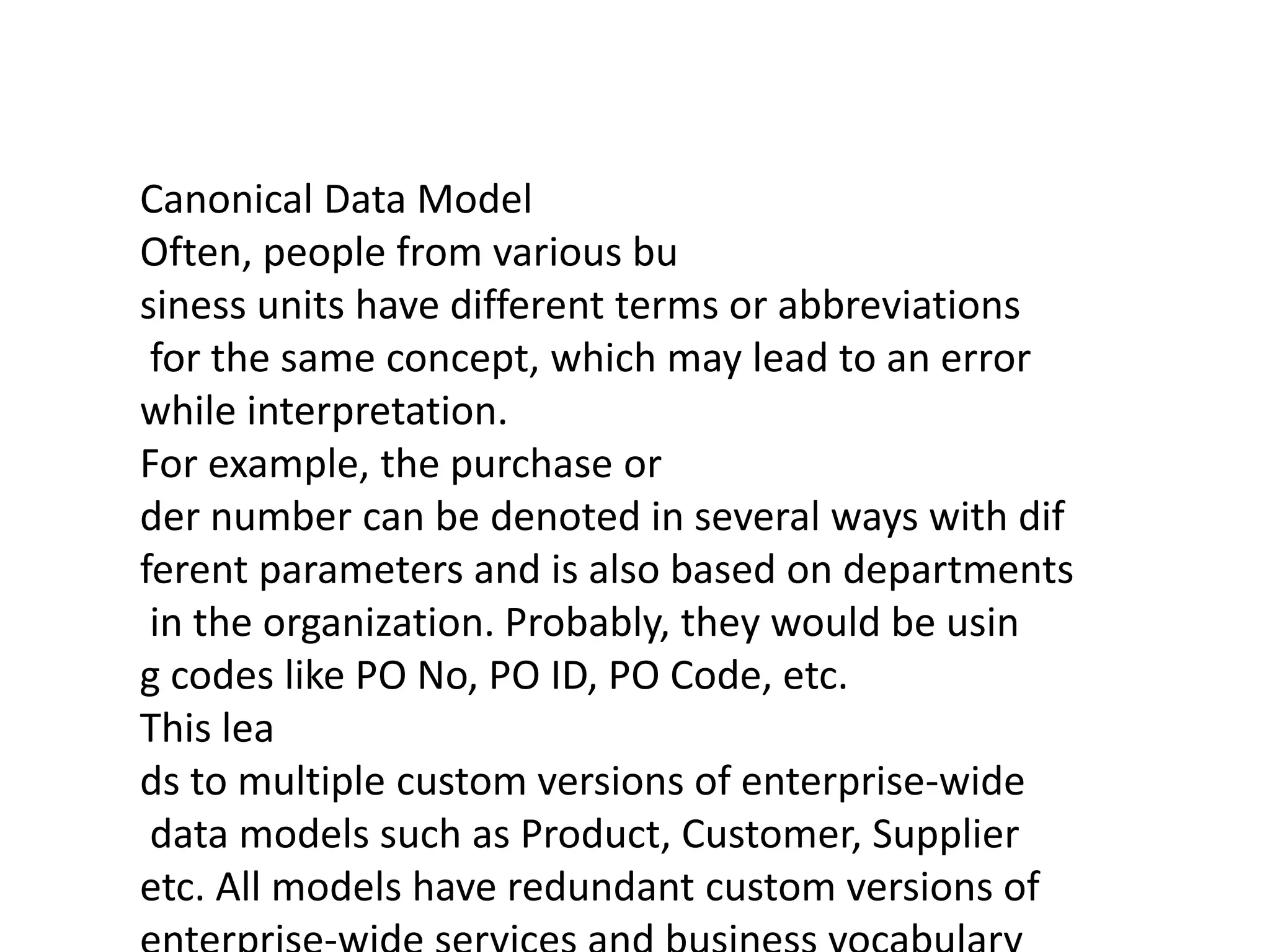 Canonical Data Model
Often, people from various bu
siness units have different terms or abbreviations
for the same concept, which may lead to an error
while interpretation.
For example, the purchase or
der number can be denoted in several ways with dif
ferent parameters and is also based on departments
in the organization. Probably, they would be usin
g codes like PO No, PO ID, PO Code, etc.
This lea
ds to multiple custom versions of enterprise-wide
data models such as Product, Customer, Supplier
etc. All models have redundant custom versions of
 