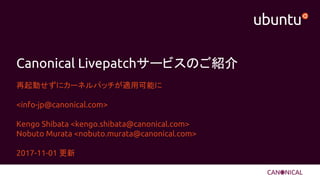 Canonical Livepatchサービスのご紹介
再起動せずにカーネルパッチが適用可能に
<info-jp@canonical.com>
Kengo Shibata <kengo.shibata@canonical.com>
Nobuto Murata <nobuto.murata@canonical.com>
2017-11-01 更新
 
