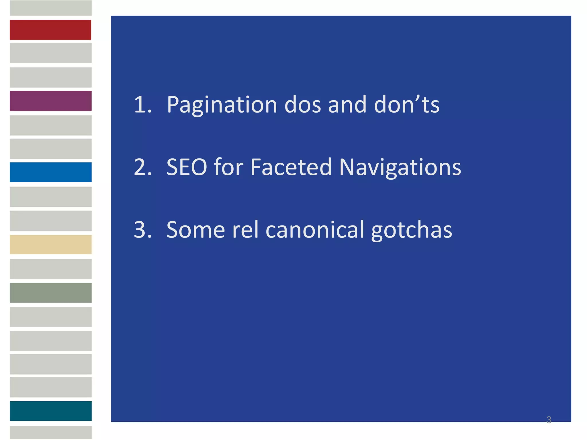 1. Pagination dos and don’ts

2. SEO for Faceted Navigations

3. Some rel canonical gotchas




                                 3
 