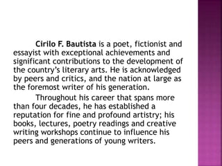 Cirilo F. Bautista is a poet, fictionist and
essayist with exceptional achievements and
significant contributions to the development of
the country’s literary arts. He is acknowledged
by peers and critics, and the nation at large as
the foremost writer of his generation.
Throughout his career that spans more
than four decades, he has established a
reputation for fine and profound artistry; his
books, lectures, poetry readings and creative
writing workshops continue to influence his
peers and generations of young writers.
 