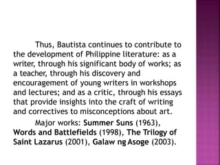 Thus, Bautista continues to contribute to
the development of Philippine literature: as a
writer, through his significant body of works; as
a teacher, through his discovery and
encouragement of young writers in workshops
and lectures; and as a critic, through his essays
that provide insights into the craft of writing
and correctives to misconceptions about art.
Major works: Summer Suns (1963),
Words and Battlefields (1998), The Trilogy of
Saint Lazarus (2001), Galaw ng Asoge (2003).
 